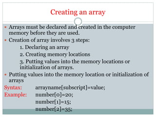 Creating an array
 Arrays must be declared and created in the computer
memory before they are used.
 Creation of array involves 3 steps:
1. Declaring an array
2. Creating memory locations
3. Putting values into the memory locations or
initialization of arrays.
 Putting values into the memory location or initialization of
arrays
Syntax: arrayname[subscript]=value;
Example: number[0]=20;
number[1]=15;
number[2]=35;
 