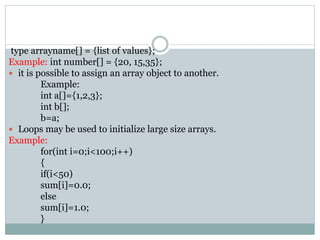 type arrayname[] = {list of values};
Example: int number[] = {20, 15,35};
 it is possible to assign an array object to another.
Example:
int a[]={1,2,3};
int b[];
b=a;
 Loops may be used to initialize large size arrays.
Example:
for(int i=0;i<100;i++)
{
if(i<50)
sum[i]=0.0;
else
sum[i]=1.0;
}
 