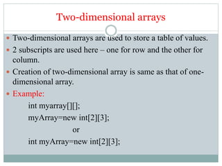 Two-dimensional arrays
 Two-dimensional arrays are used to store a table of values.
 2 subscripts are used here – one for row and the other for
column.
 Creation of two-dimensional array is same as that of one-
dimensional array.
 Example:
int myarray[][];
myArray=new int[2][3];
or
int myArray=new int[2][3];
 