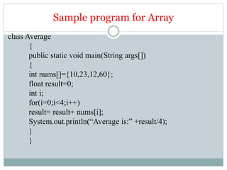 Sample program for Array
class Average
{
public static void main(String args[])
{
int nums[]={10,23,12,60};
float result=0;
int i;
for(i=0;i<4;i++)
result= result+ nums[i];
System.out.println(“Average is:” +result/4);
}
}
 