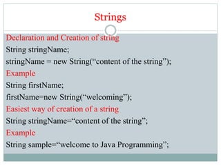 Strings
Declaration and Creation of string
String stringName;
stringName = new String(“content of the string”);
Example
String firstName;
firstName=new String(“welcoming”);
Easiest way of creation of a string
String stringName=“content of the string”;
Example
String sample=“welcome to Java Programming”;
 