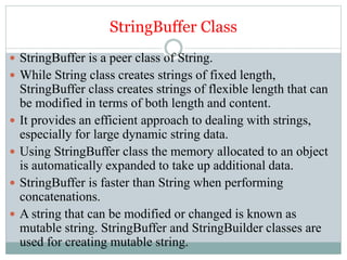 StringBuffer Class
 StringBuffer is a peer class of String.
 While String class creates strings of fixed length,
StringBuffer class creates strings of flexible length that can
be modified in terms of both length and content.
 It provides an efficient approach to dealing with strings,
especially for large dynamic string data.
 Using StringBuffer class the memory allocated to an object
is automatically expanded to take up additional data.
 StringBuffer is faster than String when performing
concatenations.
 A string that can be modified or changed is known as
mutable string. StringBuffer and StringBuilder classes are
used for creating mutable string.
 