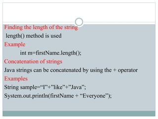 Finding the length of the string
length() method is used
Example
int m=firstName.length();
Concatenation of strings
Java strings can be concatenated by using the + operator
Examples
String sample=“I”+”like”+”Java”;
System.out.println(firstName + “Everyone”);
 