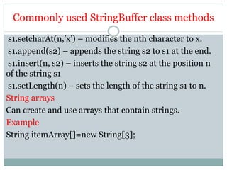 Commonly used StringBuffer class methods
s1.setcharAt(n,’x’) – modifies the nth character to x.
s1.append(s2) – appends the string s2 to s1 at the end.
s1.insert(n, s2) – inserts the string s2 at the position n
of the string s1
s1.setLength(n) – sets the length of the string s1 to n.
String arrays
Can create and use arrays that contain strings.
Example
String itemArray[]=new String[3];
 