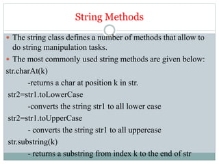 String Methods
 The string class defines a number of methods that allow to
do string manipulation tasks.
 The most commonly used string methods are given below:
str.charAt(k)
-returns a char at position k in str.
str2=str1.toLowerCase
-converts the string str1 to all lower case
str2=str1.toUpperCase
- converts the string str1 to all uppercase
str.substring(k)
- returns a substring from index k to the end of str
 
