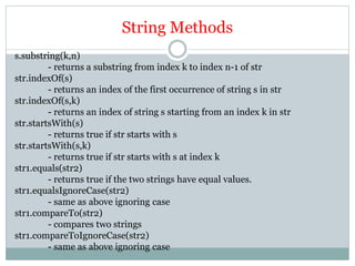 String Methods
s.substring(k,n)
- returns a substring from index k to index n-1 of str
str.indexOf(s)
- returns an index of the first occurrence of string s in str
str.indexOf(s,k)
- returns an index of string s starting from an index k in str
str.startsWith(s)
- returns true if str starts with s
str.startsWith(s,k)
- returns true if str starts with s at index k
str1.equals(str2)
- returns true if the two strings have equal values.
str1.equalsIgnoreCase(str2)
- same as above ignoring case
str1.compareTo(str2)
- compares two strings
str1.compareToIgnoreCase(str2)
- same as above ignoring case
 