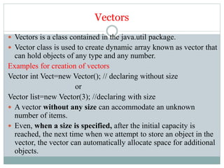 Vectors
 Vectors is a class contained in the java.util package.
 Vector class is used to create dynamic array known as vector that
can hold objects of any type and any number.
Examples for creation of vectors
Vector int Vect=new Vector(); // declaring without size
or
Vector list=new Vector(3); //declaring with size
 A vector without any size can accommodate an unknown
number of items.
 Even, when a size is specified, after the initial capacity is
reached, the next time when we attempt to store an object in the
vector, the vector can automatically allocate space for additional
objects.
 