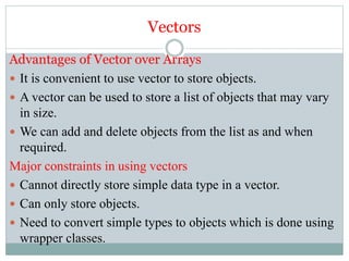 Vectors
Advantages of Vector over Arrays
 It is convenient to use vector to store objects.
 A vector can be used to store a list of objects that may vary
in size.
 We can add and delete objects from the list as and when
required.
Major constraints in using vectors
 Cannot directly store simple data type in a vector.
 Can only store objects.
 Need to convert simple types to objects which is done using
wrapper classes.
 