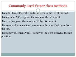 Commonly used Vector class methods
list.addElement(item) – adds the item to the list at the end.
list.elementAt(5) – gives the name of the 5th object.
list.size() – gives the number of objects present.
list.removeElement(item) – removes the specified item from
the list.
list.removeElementAt(n) – removes the item stored at the nth
position.
 