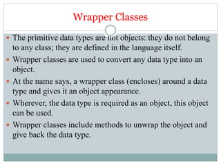 Wrapper Classes
 The primitive data types are not objects: they do not belong
to any class; they are defined in the language itself.
 Wrapper classes are used to convert any data type into an
object.
 At the name says, a wrapper class (encloses) around a data
type and gives it an object appearance.
 Wherever, the data type is required as an object, this object
can be used.
 Wrapper classes include methods to unwrap the object and
give back the data type.
 