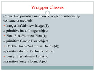 Wrapper Classes
Converting primitive numbers to object number using
constructor methods:
 Integer IntVal=new Integer(i);
// primitive int to Integer object
 Float FloatVal=new Float(f);
// primitive float to Float object
 Double DoubleVal = new Double(d);
//primitive double to Double object
 Long LongVal=new Long(l);
//primitive long to Long object
 
