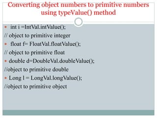 Converting object numbers to primitive numbers
using typeValue() method
 int i =IntVal.intValue();
// object to primitive integer
 float f= FloatVal.floatValue();
// object to primitive float
 double d=DoubleVal.doubleValue();
//object to primitive double
 Long l = LongVal.longValue();
//object to primitive object
 