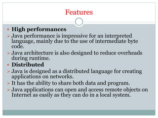 Features
 High performances
 Java performance is impressive for an interpreted
language, mainly due to the use of intermediate byte
code.
 Java architecture is also designed to reduce overheads
during runtime.
 Distributed
 Java is designed as a distributed language for creating
applications on networks.
 It has the ability to share both data and program.
 Java applications can open and access remote objects on
Internet as easily as they can do in a local system.
 