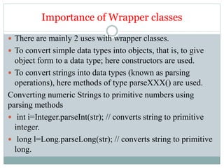 Importance of Wrapper classes
 There are mainly 2 uses with wrapper classes.
 To convert simple data types into objects, that is, to give
object form to a data type; here constructors are used.
 To convert strings into data types (known as parsing
operations), here methods of type parseXXX() are used.
Converting numeric Strings to primitive numbers using
parsing methods
 int i=Integer.parseInt(str); // converts string to primitive
integer.
 long l=Long.parseLong(str); // converts string to primitive
long.
 