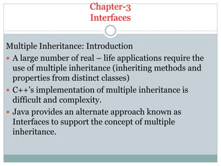 Chapter-3
Interfaces
Multiple Inheritance: Introduction
 A large number of real – life applications require the
use of multiple inheritance (inheriting methods and
properties from distinct classes)
 C++’s implementation of multiple inheritance is
difficult and complexity.
 Java provides an alternate approach known as
Interfaces to support the concept of multiple
inheritance.
 