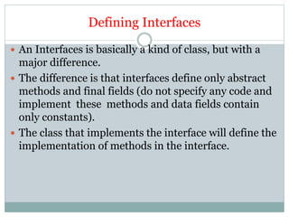 Defining Interfaces
 An Interfaces is basically a kind of class, but with a
major difference.
 The difference is that interfaces define only abstract
methods and final fields (do not specify any code and
implement these methods and data fields contain
only constants).
 The class that implements the interface will define the
implementation of methods in the interface.
 