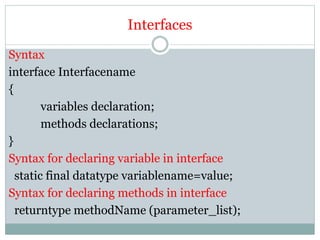 Interfaces
Syntax
interface Interfacename
{
variables declaration;
methods declarations;
}
Syntax for declaring variable in interface
static final datatype variablename=value;
Syntax for declaring methods in interface
returntype methodName (parameter_list);
 