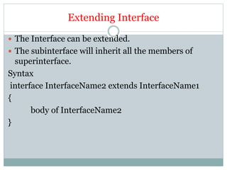 Extending Interface
 The Interface can be extended.
 The subinterface will inherit all the members of
superinterface.
Syntax
interface InterfaceName2 extends InterfaceName1
{
body of InterfaceName2
}
 