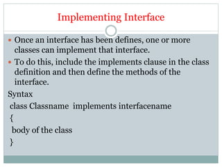 Implementing Interface
 Once an interface has been defines, one or more
classes can implement that interface.
 To do this, include the implements clause in the class
definition and then define the methods of the
interface.
Syntax
class Classname implements interfacename
{
body of the class
}
 