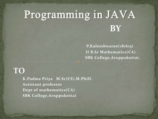 Programming in JAVA
BY
P.Kalesshwaran(181615)
II B.Sc Mathematics(CA)
SBK College,Aruppukottai.
TO
K.Padma Priya M.Sc(CS),M.Phill.
Assistant professor
Dept of mathematics(CA)
SBK College,Aruppukottai
 