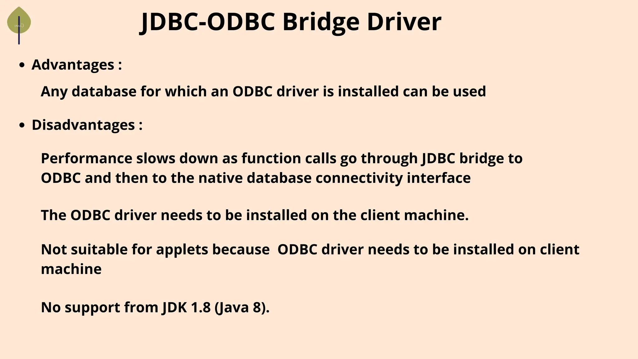 JDBC-ODBC Bridge Driver
Advantages :
Any database for which an ODBC driver is installed can be used
Performance slows down as function calls go through JDBC bridge to
ODBC and then to the native database connectivity interface
Disadvantages :
The ODBC driver needs to be installed on the client machine.
Not suitable for applets because ODBC driver needs to be installed on client
machine
No support from JDK 1.8 (Java 8).
 