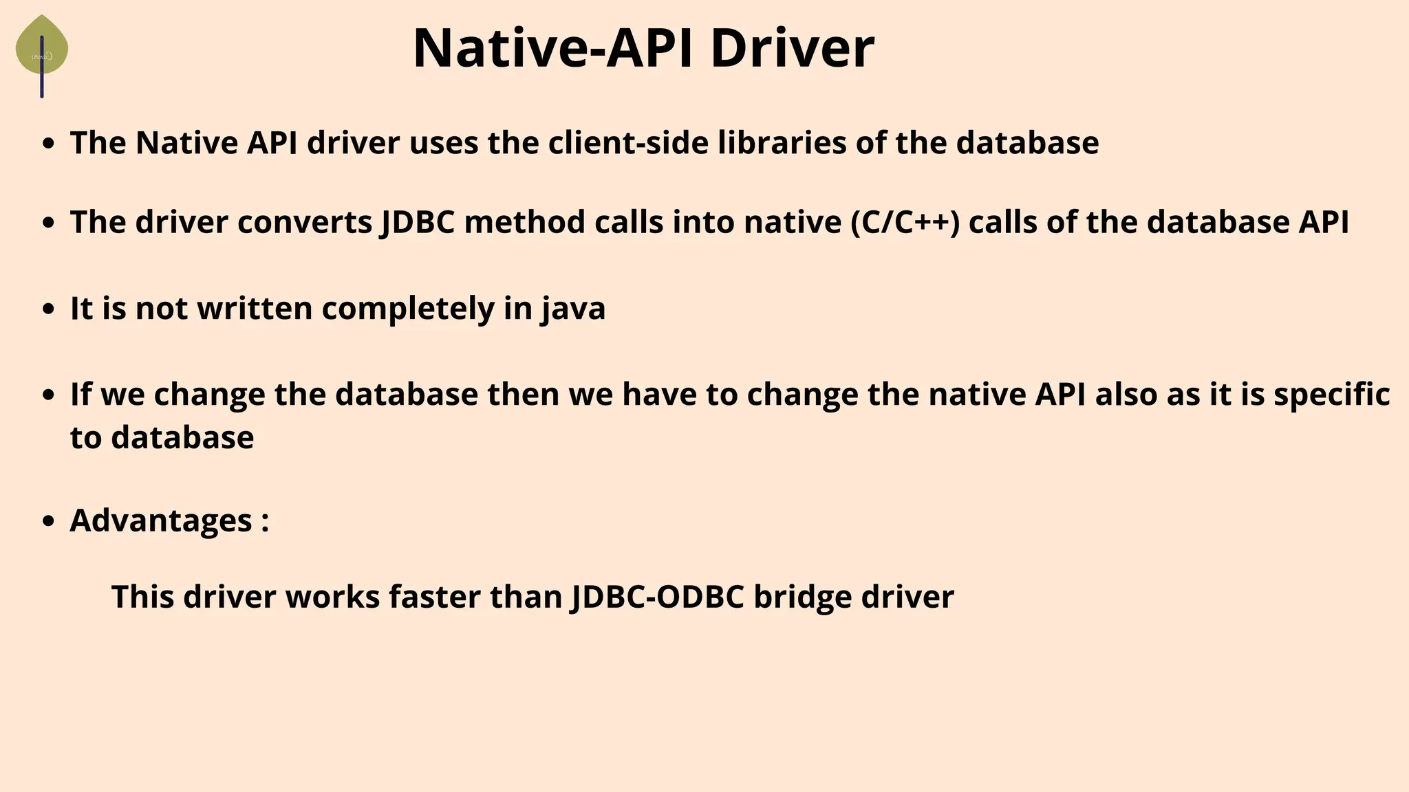 Native-API Driver
The Native API driver uses the client-side libraries of the database
The driver converts JDBC method calls into native (C/C++) calls of the database API
It is not written completely in java
If we change the database then we have to change the native API also as it is specific
to database
Advantages :
This driver works faster than JDBC-ODBC bridge driver
 