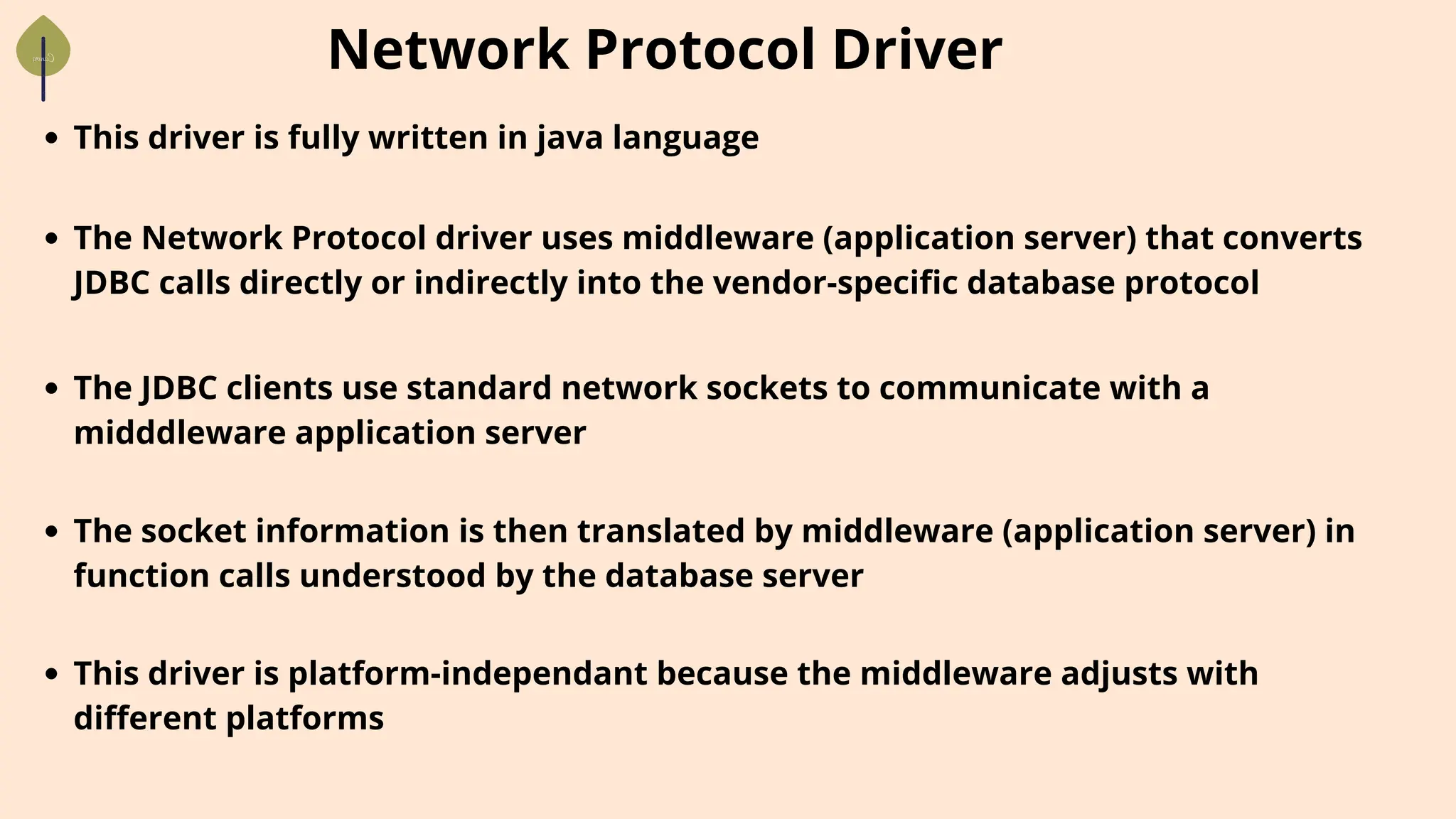 Network Protocol Driver
This driver is fully written in java language
The Network Protocol driver uses middleware (application server) that converts
JDBC calls directly or indirectly into the vendor-specific database protocol
The JDBC clients use standard network sockets to communicate with a
midddleware application server
The socket information is then translated by middleware (application server) in
function calls understood by the database server
This driver is platform-independant because the middleware adjusts with
different platforms
 