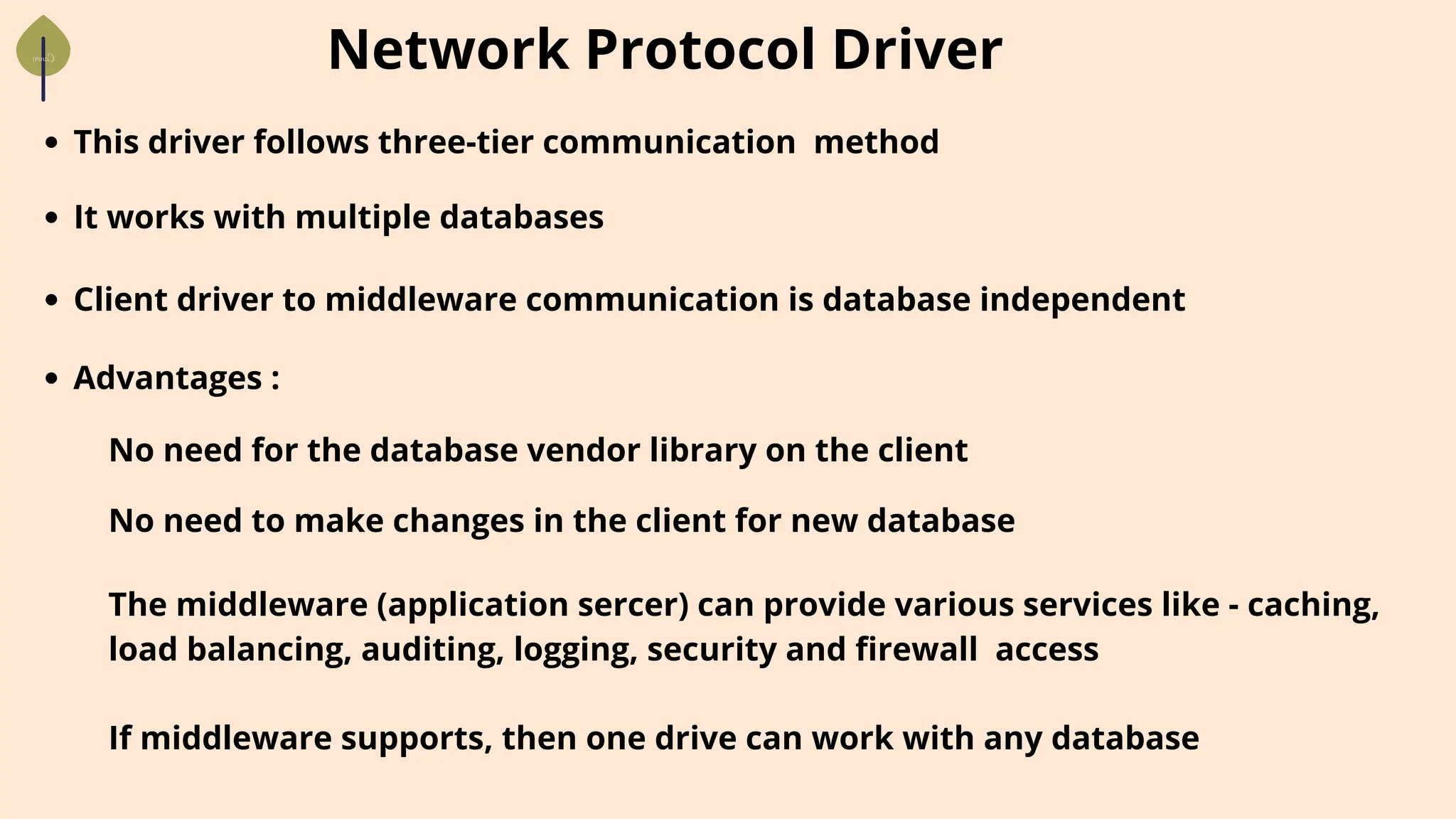 Network Protocol Driver
This driver follows three-tier communication method
It works with multiple databases
Client driver to middleware communication is database independent
Advantages :
No need for the database vendor library on the client
No need to make changes in the client for new database
The middleware (application sercer) can provide various services like - caching,
load balancing, auditing, logging, security and firewall access
If middleware supports, then one drive can work with any database
 