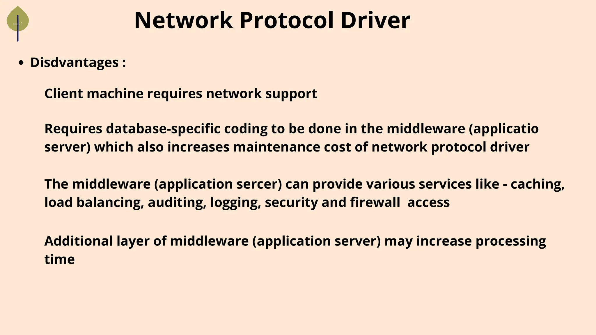 Network Protocol Driver
Disdvantages :
Client machine requires network support
Requires database-specific coding to be done in the middleware (applicatio
server) which also increases maintenance cost of network protocol driver
The middleware (application sercer) can provide various services like - caching,
load balancing, auditing, logging, security and firewall access
Additional layer of middleware (application server) may increase processing
time
 