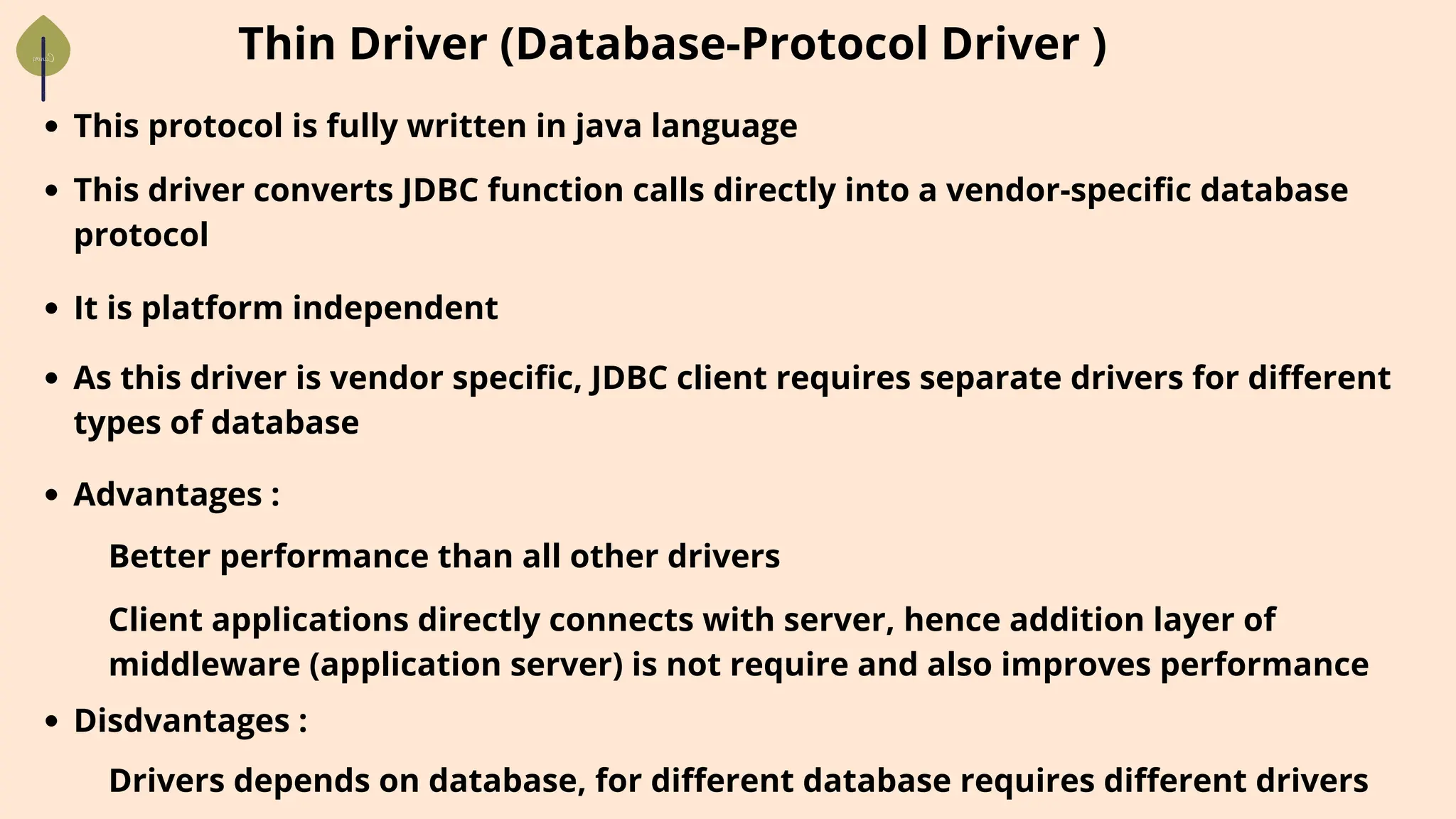 Thin Driver (Database-Protocol Driver )
This protocol is fully written in java language
This driver converts JDBC function calls directly into a vendor-specific database
protocol
It is platform independent
As this driver is vendor specific, JDBC client requires separate drivers for different
types of database
Advantages :
Better performance than all other drivers
Client applications directly connects with server, hence addition layer of
middleware (application server) is not require and also improves performance
Disdvantages :
Drivers depends on database, for different database requires different drivers
 