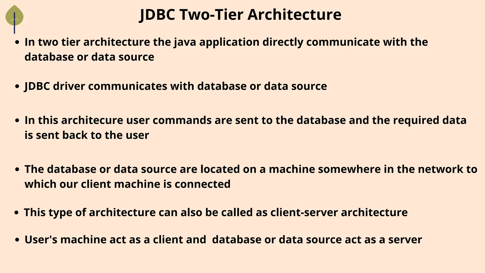 In two tier architecture the java application directly communicate with the
database or data source
JDBC Two-Tier Architecture
JDBC driver communicates with database or data source
In this architecure user commands are sent to the database and the required data
is sent back to the user
The database or data source are located on a machine somewhere in the network to
which our client machine is connected
This type of architecture can also be called as client-server architecture
User's machine act as a client and database or data source act as a server
 