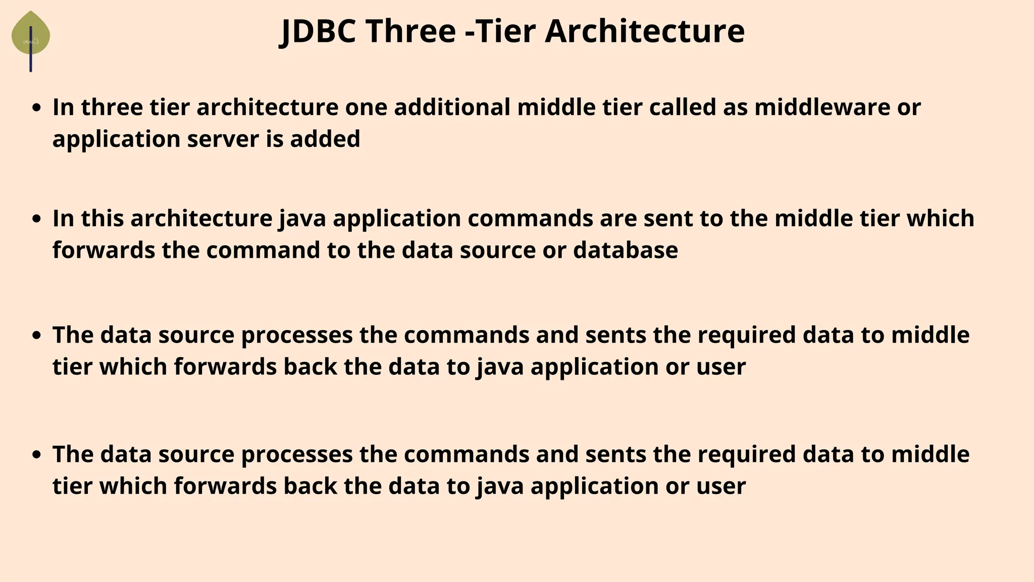 In three tier architecture one additional middle tier called as middleware or
application server is added
JDBC Three -Tier Architecture
In this architecture java application commands are sent to the middle tier which
forwards the command to the data source or database
The data source processes the commands and sents the required data to middle
tier which forwards back the data to java application or user
The data source processes the commands and sents the required data to middle
tier which forwards back the data to java application or user
 