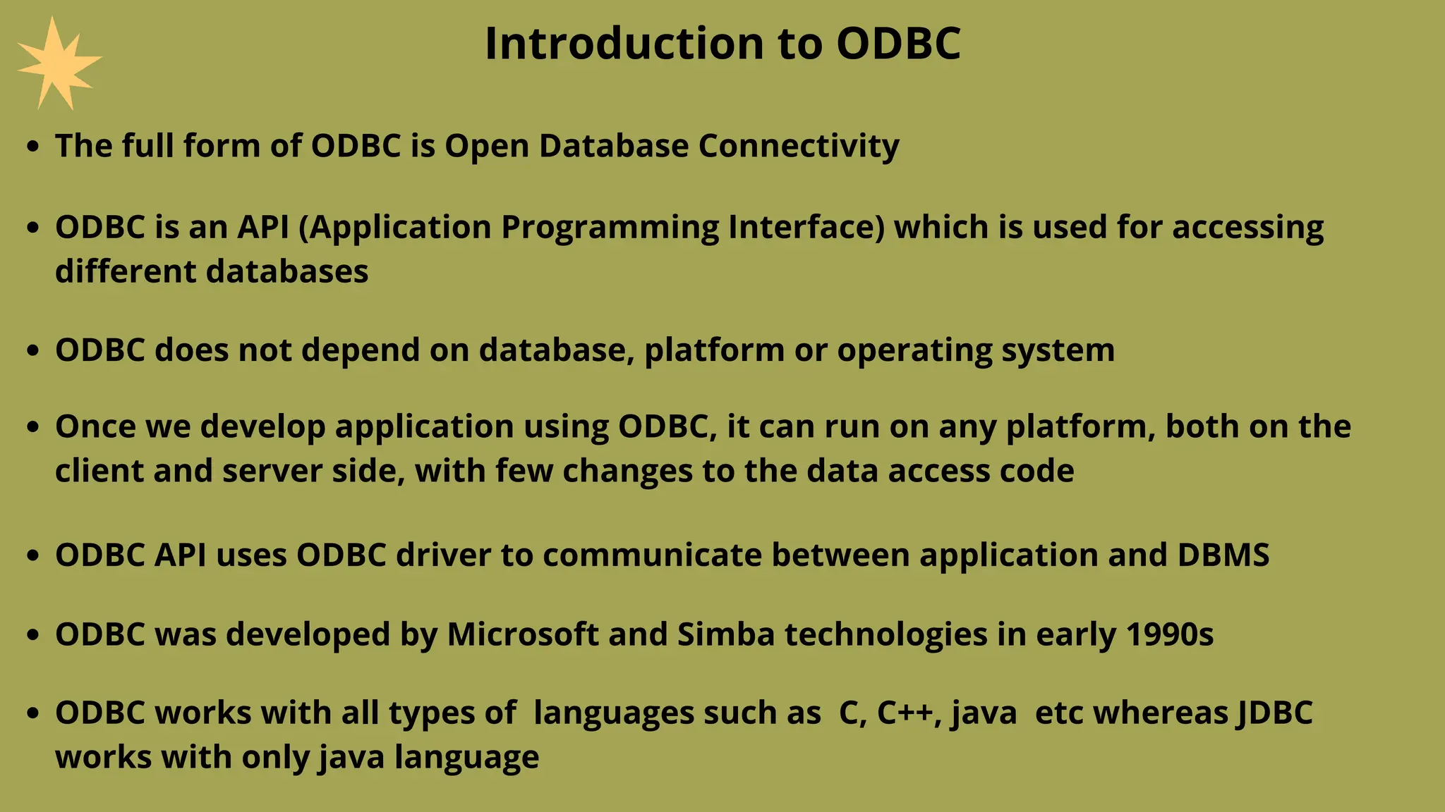 Introduction to ODBC
The full form of ODBC is Open Database Connectivity
ODBC is an API (Application Programming Interface) which is used for accessing
different databases
ODBC does not depend on database, platform or operating system
Once we develop application using ODBC, it can run on any platform, both on the
client and server side, with few changes to the data access code
ODBC API uses ODBC driver to communicate between application and DBMS
ODBC was developed by Microsoft and Simba technologies in early 1990s
ODBC works with all types of languages such as C, C++, java etc whereas JDBC
works with only java language
 