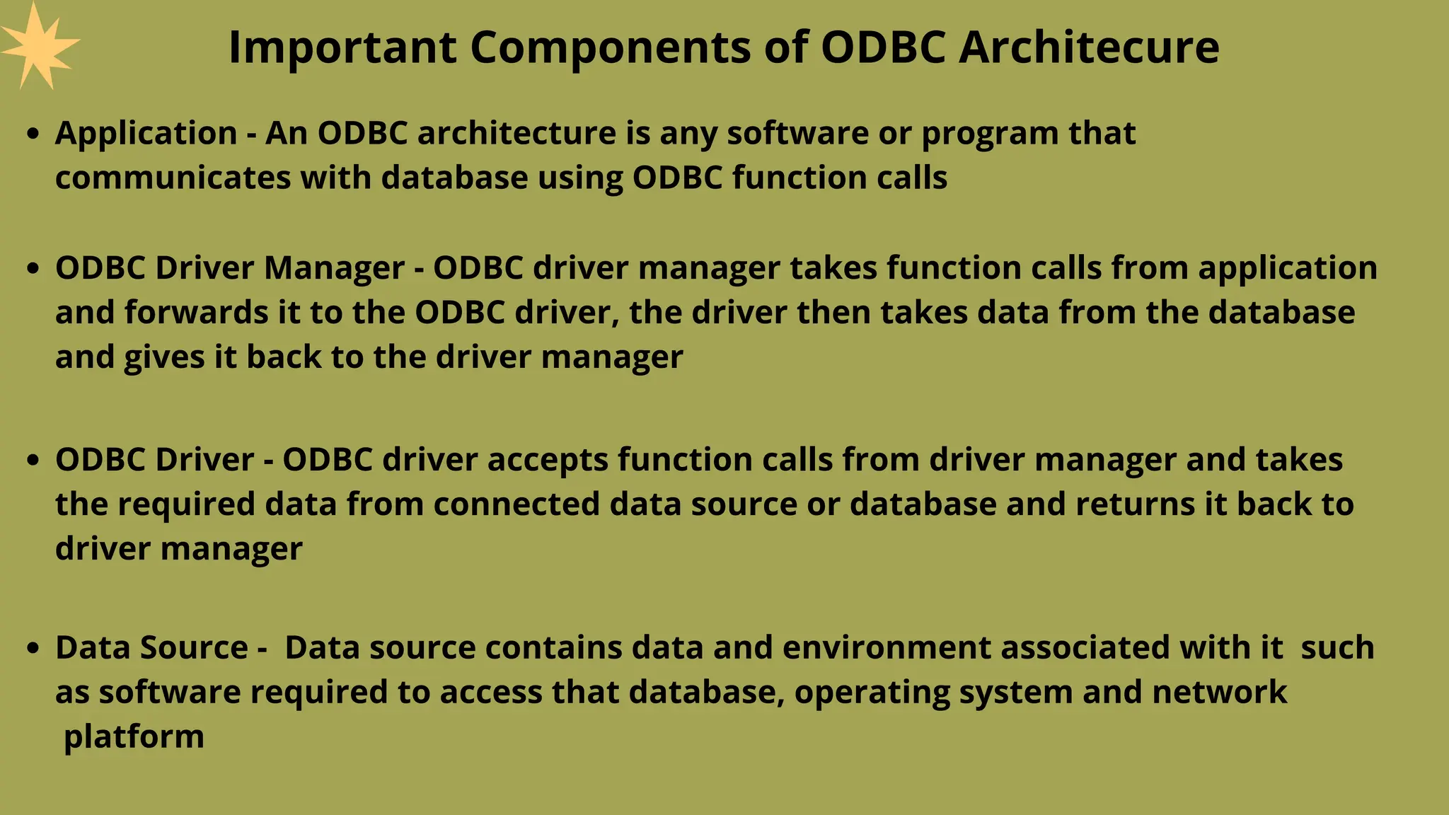 Important Components of ODBC Architecure
Application - An ODBC architecture is any software or program that
communicates with database using ODBC function calls
ODBC Driver Manager - ODBC driver manager takes function calls from application
and forwards it to the ODBC driver, the driver then takes data from the database
and gives it back to the driver manager
ODBC Driver - ODBC driver accepts function calls from driver manager and takes
the required data from connected data source or database and returns it back to
driver manager
Data Source - Data source contains data and environment associated with it such
as software required to access that database, operating system and network
platform
 