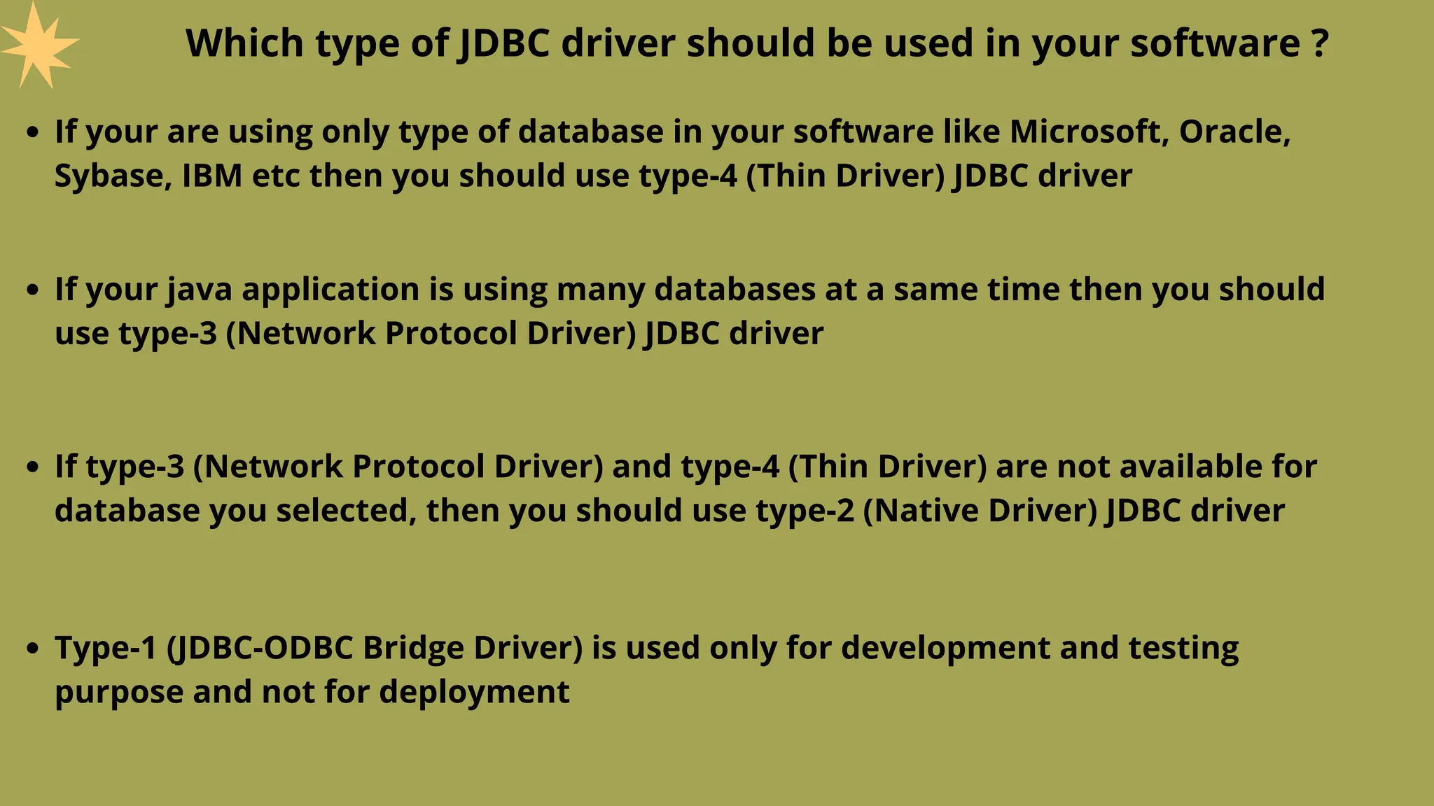 Which type of JDBC driver should be used in your software ?
If your are using only type of database in your software like Microsoft, Oracle,
Sybase, IBM etc then you should use type-4 (Thin Driver) JDBC driver
If your java application is using many databases at a same time then you should
use type-3 (Network Protocol Driver) JDBC driver
If type-3 (Network Protocol Driver) and type-4 (Thin Driver) are not available for
database you selected, then you should use type-2 (Native Driver) JDBC driver
Type-1 (JDBC-ODBC Bridge Driver) is used only for development and testing
purpose and not for deployment
 