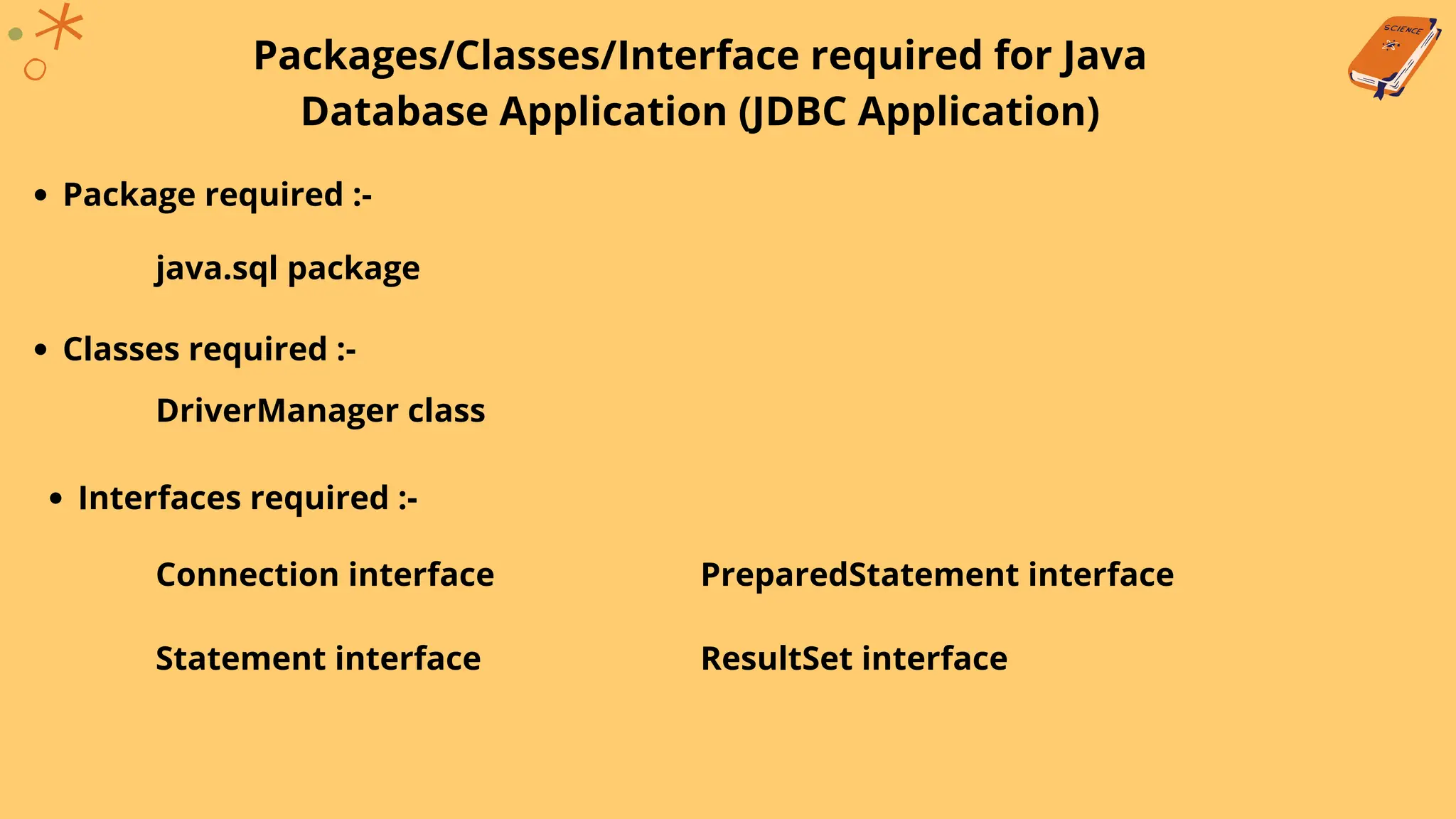 Packages/Classes/Interface required for Java
Database Application (JDBC Application)
Package required :-
java.sql package
Classes required :-
DriverManager class
Interfaces required :-
Connection interface
Statement interface
PreparedStatement interface
ResultSet interface
 