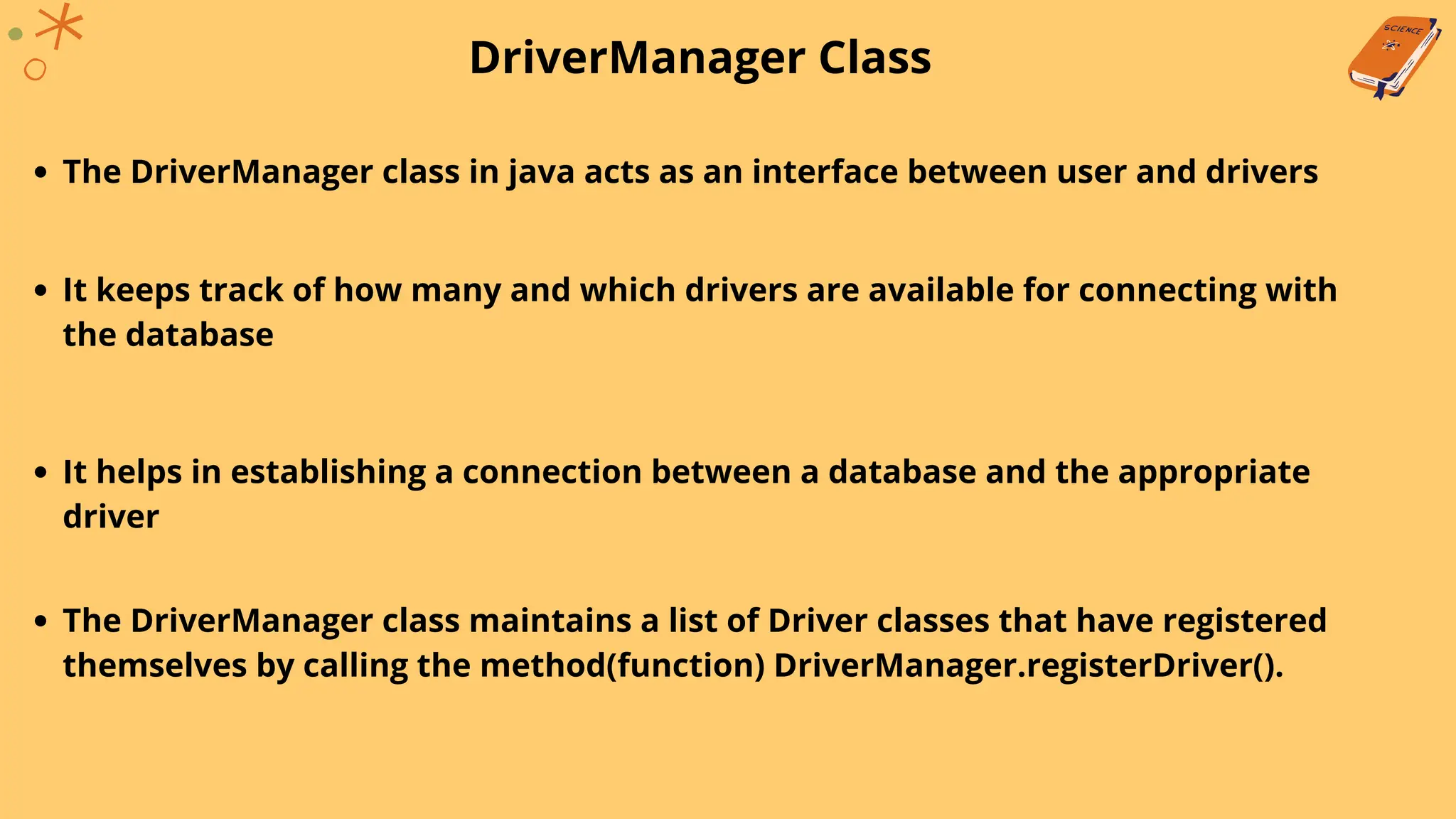 DriverManager Class
The DriverManager class in java acts as an interface between user and drivers
It keeps track of how many and which drivers are available for connecting with
the database
It helps in establishing a connection between a database and the appropriate
driver
The DriverManager class maintains a list of Driver classes that have registered
themselves by calling the method(function) DriverManager.registerDriver().
 