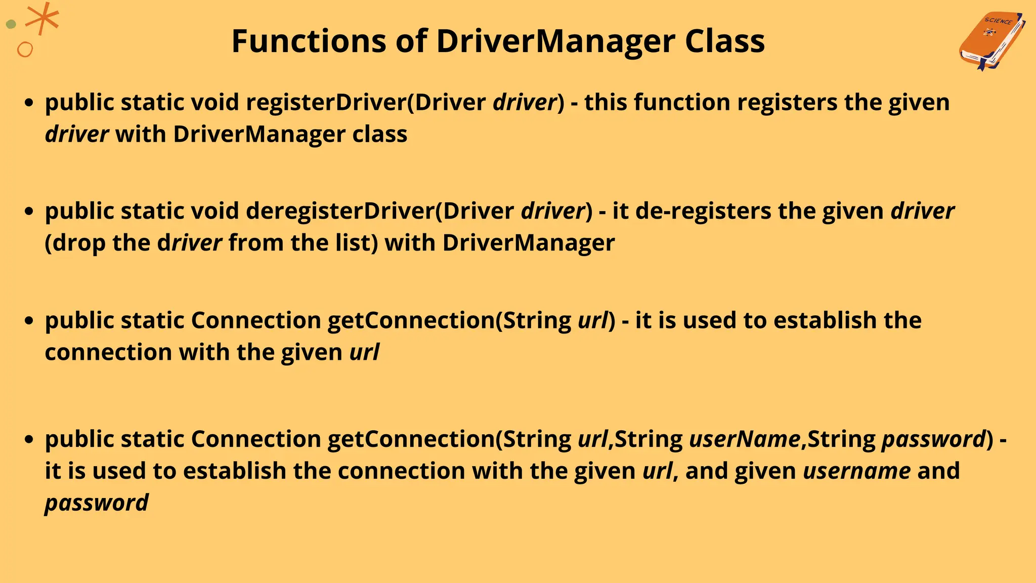 Functions of DriverManager Class
public static void registerDriver(Driver driver) - this function registers the given
driver with DriverManager class
public static void deregisterDriver(Driver driver) - it de-registers the given driver
(drop the driver from the list) with DriverManager
public static Connection getConnection(String url) - it is used to establish the
connection with the given url
public static Connection getConnection(String url,String userName,String password) -
it is used to establish the connection with the given url, and given username and
password
 