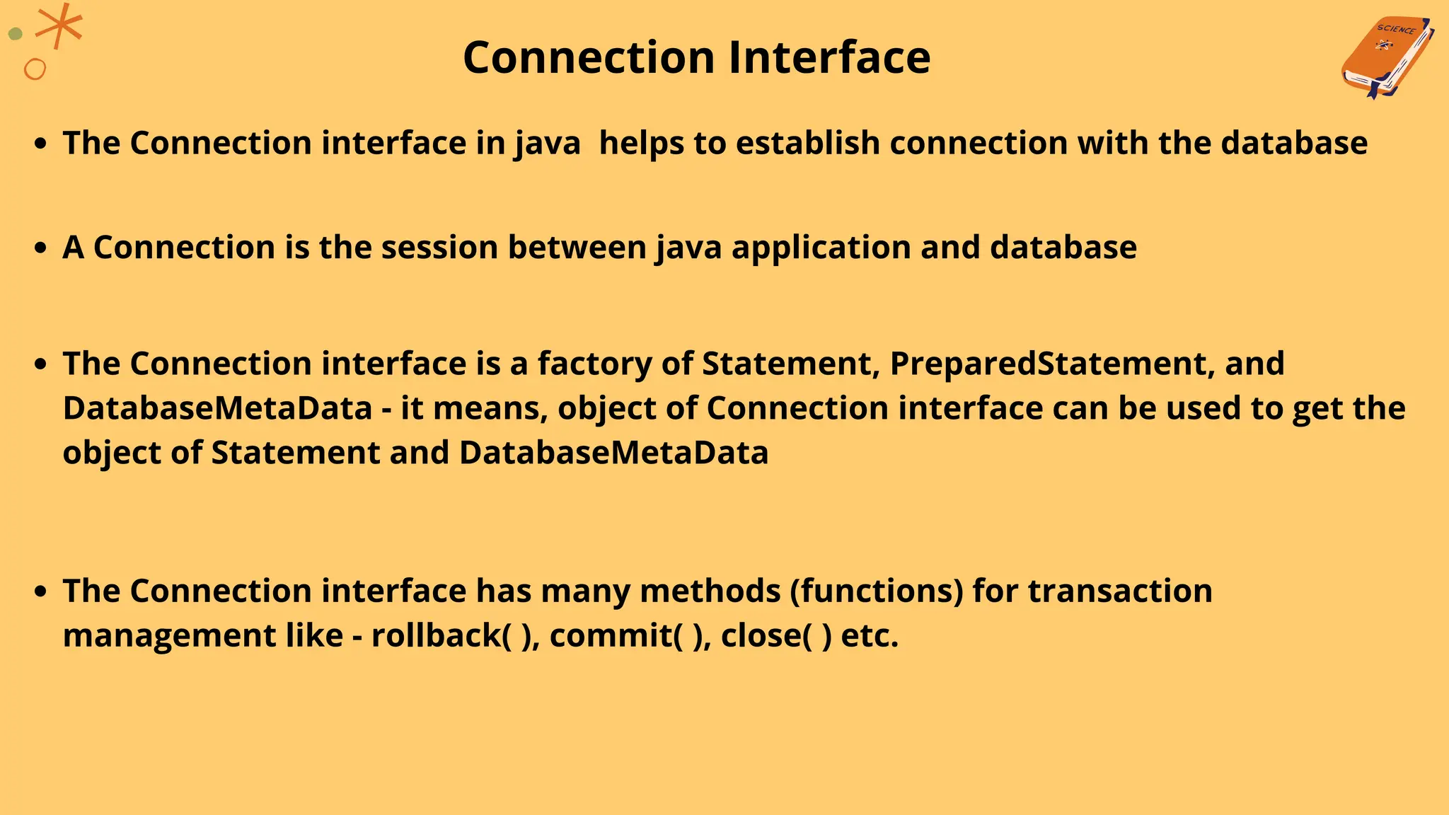 Connection Interface
The Connection interface in java helps to establish connection with the database
A Connection is the session between java application and database
The Connection interface is a factory of Statement, PreparedStatement, and
DatabaseMetaData - it means, object of Connection interface can be used to get the
object of Statement and DatabaseMetaData
The Connection interface has many methods (functions) for transaction
management like - rollback( ), commit( ), close( ) etc.
 