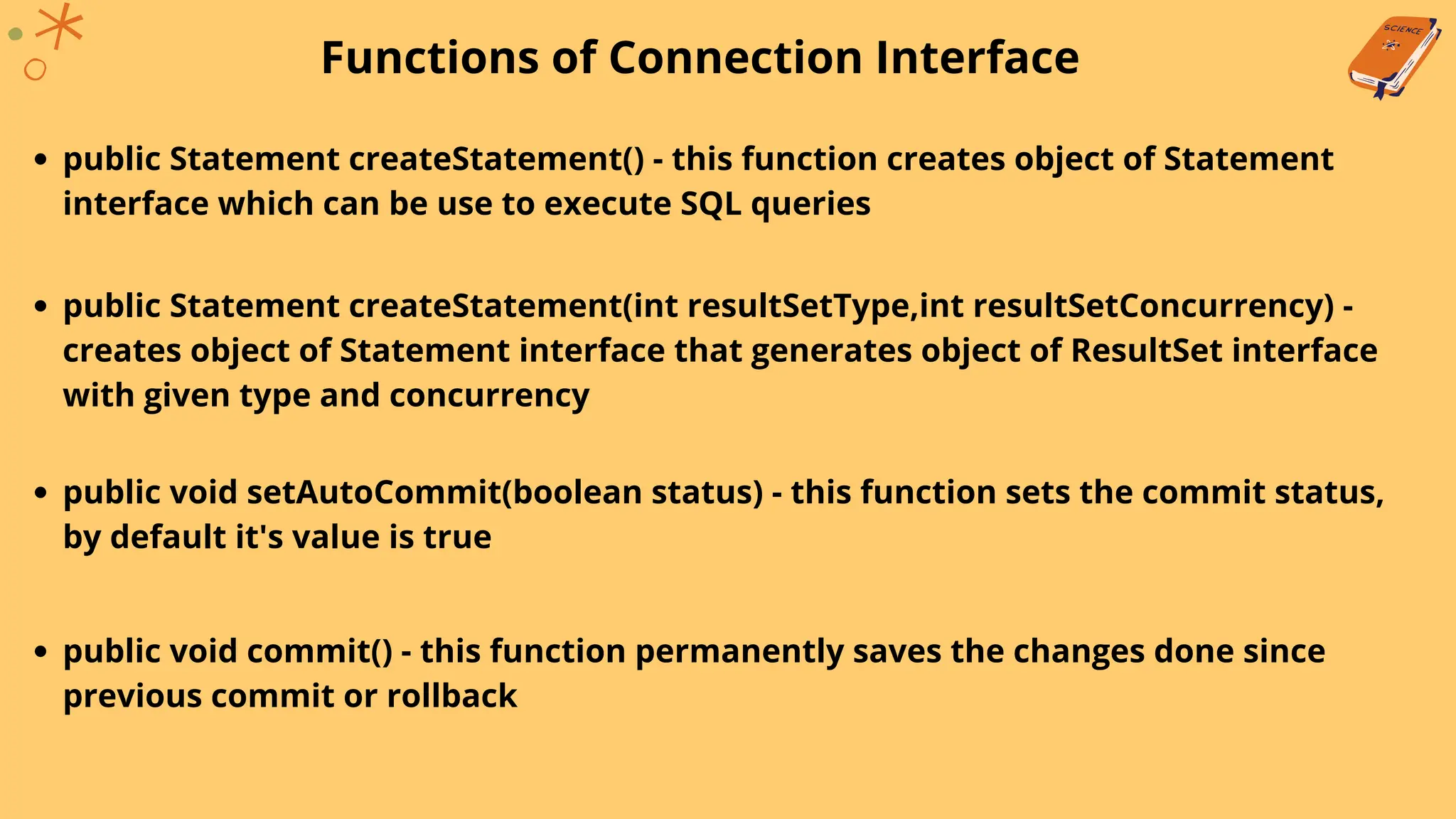 Functions of Connection Interface
public Statement createStatement() - this function creates object of Statement
interface which can be use to execute SQL queries
public Statement createStatement(int resultSetType,int resultSetConcurrency) -
creates object of Statement interface that generates object of ResultSet interface
with given type and concurrency
public void setAutoCommit(boolean status) - this function sets the commit status,
by default it's value is true
public void commit() - this function permanently saves the changes done since
previous commit or rollback
 