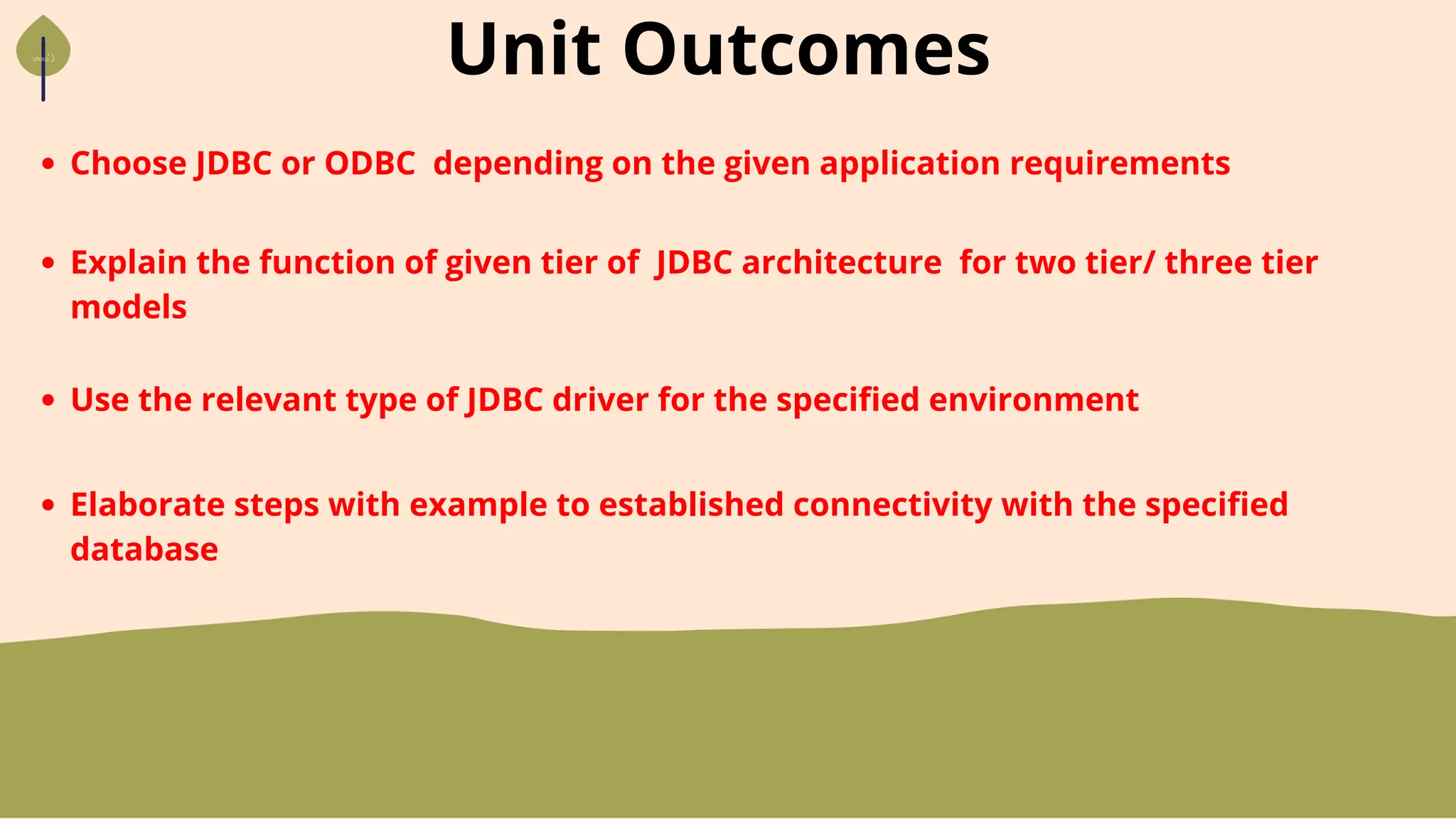 Unit Outcomes
Choose JDBC or ODBC depending on the given application requirements
Explain the function of given tier of JDBC architecture for two tier/ three tier
models
Use the relevant type of JDBC driver for the specified environment
Elaborate steps with example to established connectivity with the specified
database
 