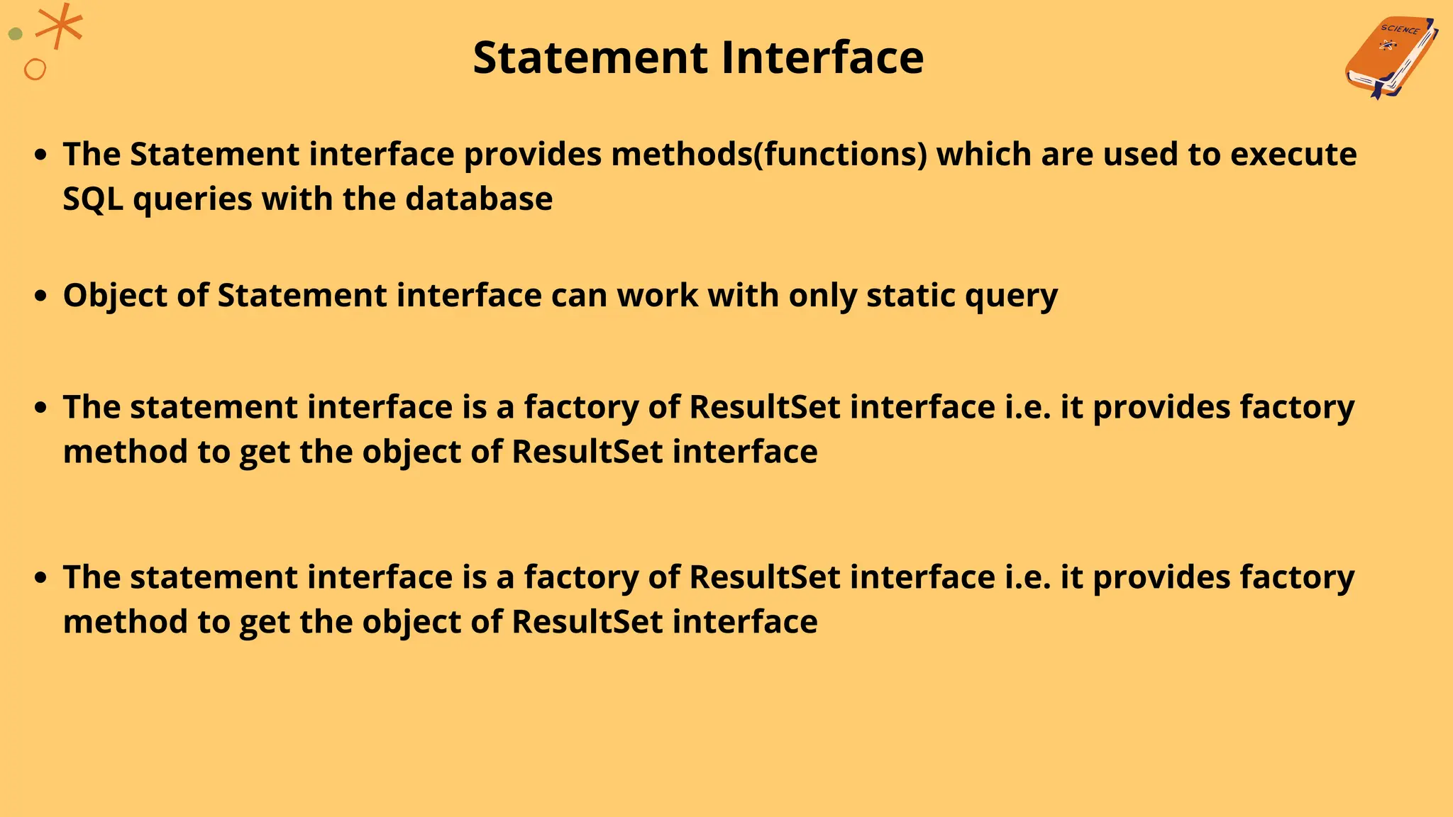 Statement Interface
The Statement interface provides methods(functions) which are used to execute
SQL queries with the database
Object of Statement interface can work with only static query
The statement interface is a factory of ResultSet interface i.e. it provides factory
method to get the object of ResultSet interface
The statement interface is a factory of ResultSet interface i.e. it provides factory
method to get the object of ResultSet interface
 