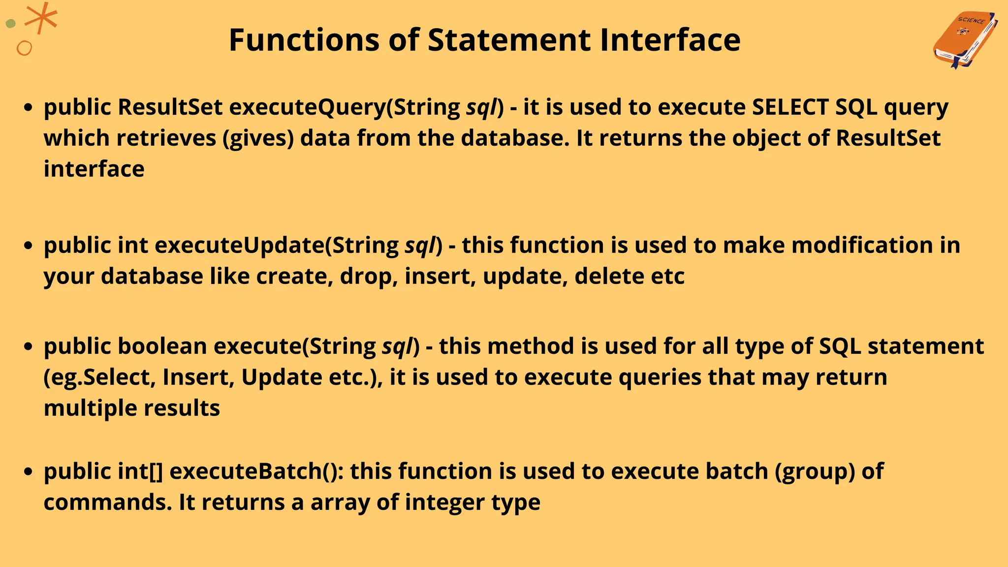 Functions of Statement Interface
public ResultSet executeQuery(String sql) - it is used to execute SELECT SQL query
which retrieves (gives) data from the database. It returns the object of ResultSet
interface
public int executeUpdate(String sql) - this function is used to make modification in
your database like create, drop, insert, update, delete etc
public boolean execute(String sql) - this method is used for all type of SQL statement
(eg.Select, Insert, Update etc.), it is used to execute queries that may return
multiple results
public int[] executeBatch(): this function is used to execute batch (group) of
commands. It returns a array of integer type
 