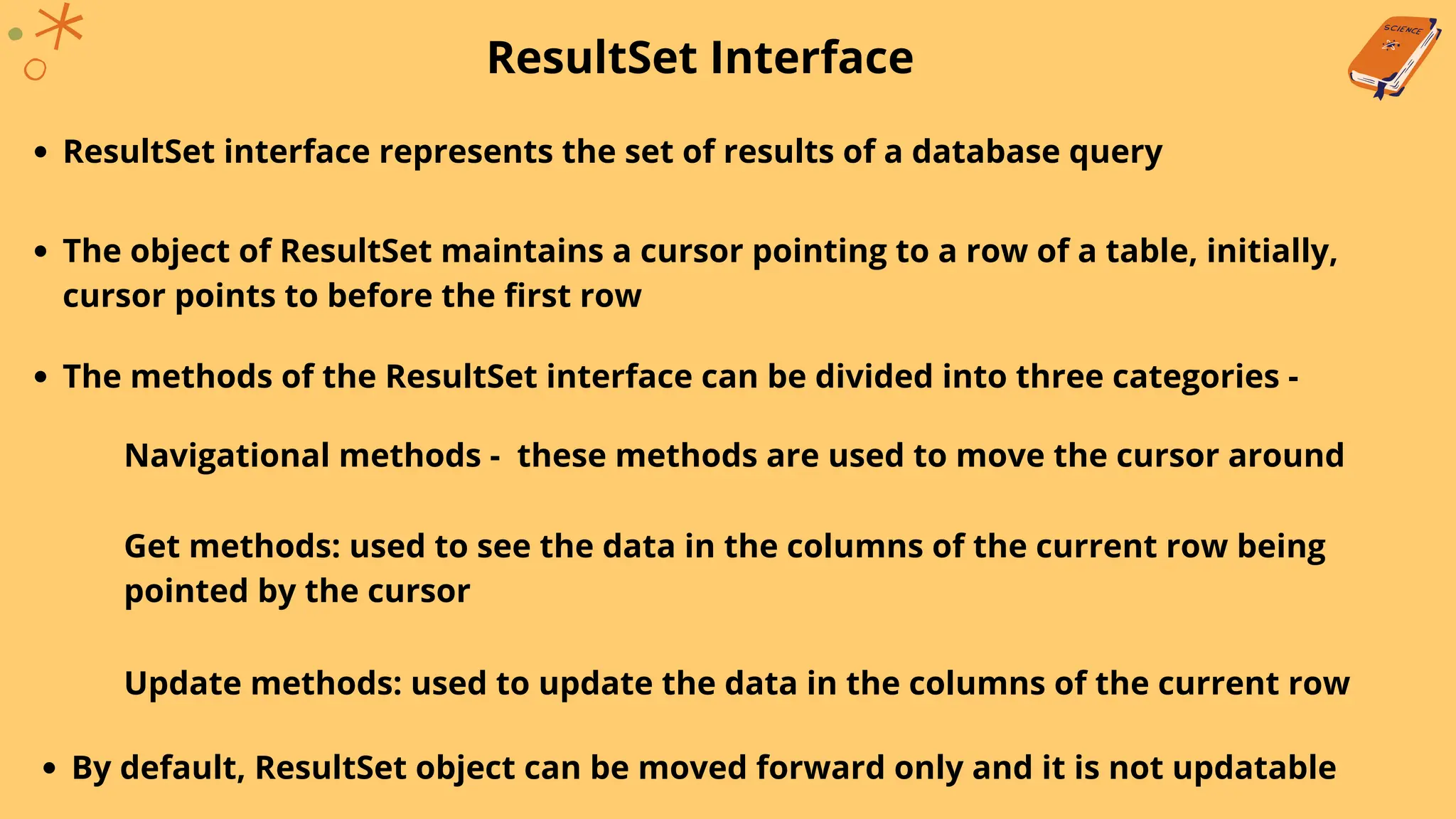 ResultSet Interface
ResultSet interface represents the set of results of a database query
The object of ResultSet maintains a cursor pointing to a row of a table, initially,
cursor points to before the first row
The methods of the ResultSet interface can be divided into three categories -
Navigational methods - these methods are used to move the cursor around
Get methods: used to see the data in the columns of the current row being
pointed by the cursor
Update methods: used to update the data in the columns of the current row
By default, ResultSet object can be moved forward only and it is not updatable
 