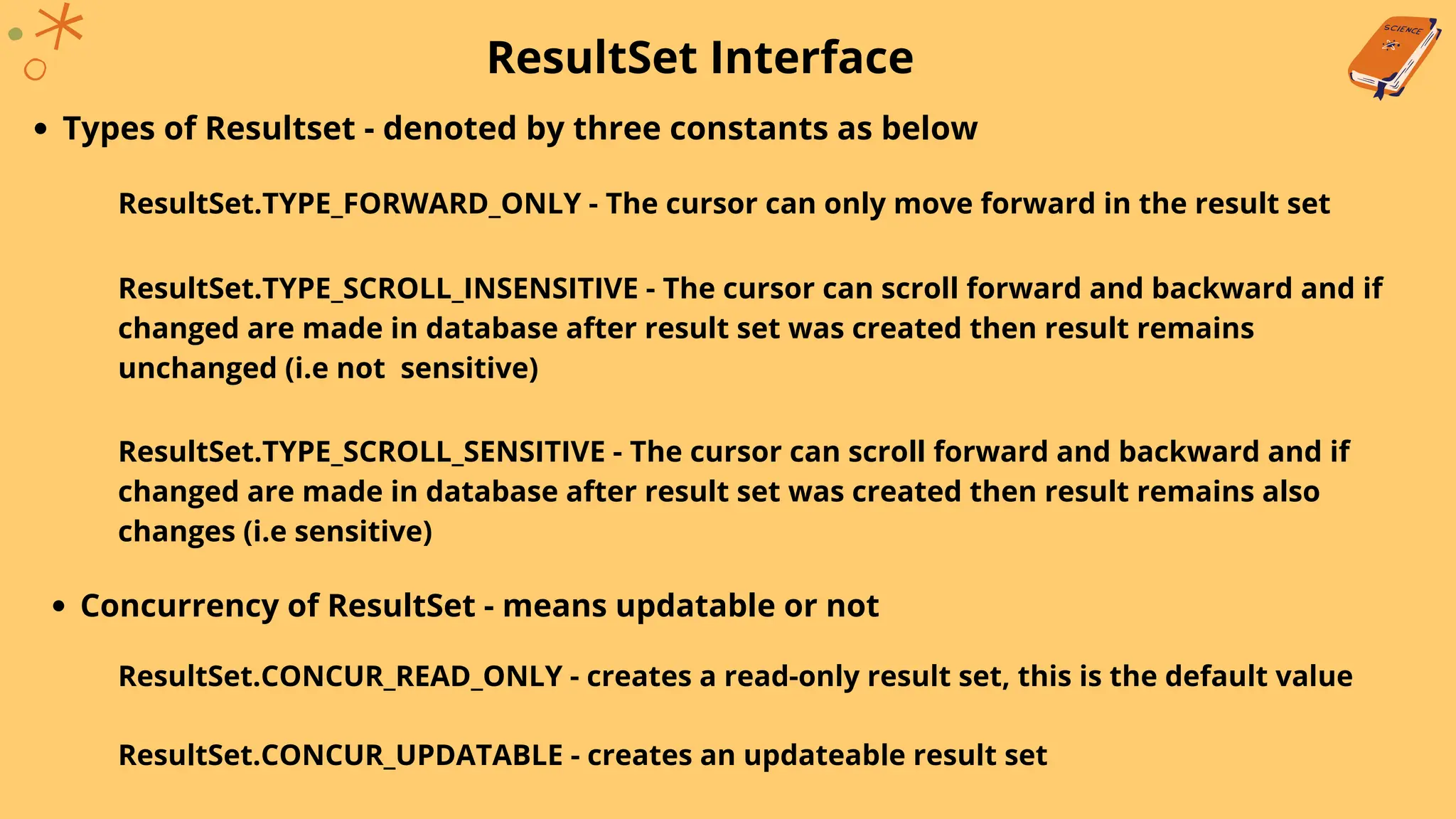 ResultSet Interface
Types of Resultset - denoted by three constants as below
ResultSet.TYPE_FORWARD_ONLY - The cursor can only move forward in the result set
ResultSet.TYPE_SCROLL_INSENSITIVE - The cursor can scroll forward and backward and if
changed are made in database after result set was created then result remains
unchanged (i.e not sensitive)
ResultSet.TYPE_SCROLL_SENSITIVE - The cursor can scroll forward and backward and if
changed are made in database after result set was created then result remains also
changes (i.e sensitive)
Concurrency of ResultSet - means updatable or not
ResultSet.CONCUR_READ_ONLY - creates a read-only result set, this is the default value
ResultSet.CONCUR_UPDATABLE - creates an updateable result set
 