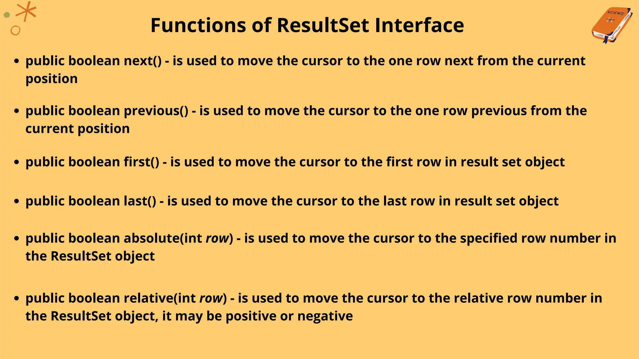 Functions of ResultSet Interface
public boolean next() - is used to move the cursor to the one row next from the current
position
public boolean previous() - is used to move the cursor to the one row previous from the
current position
public boolean first() - is used to move the cursor to the first row in result set object
public boolean last() - is used to move the cursor to the last row in result set object
public boolean absolute(int row) - is used to move the cursor to the specified row number in
the ResultSet object
public boolean relative(int row) - is used to move the cursor to the relative row number in
the ResultSet object, it may be positive or negative
 
