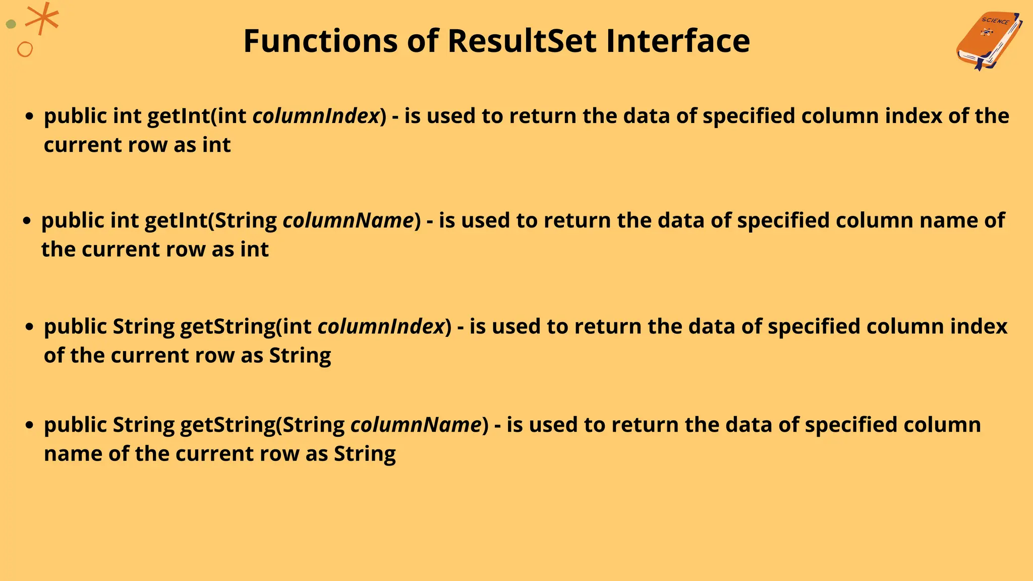 Functions of ResultSet Interface
public int getInt(int columnIndex) - is used to return the data of specified column index of the
current row as int
public int getInt(String columnName) - is used to return the data of specified column name of
the current row as int
public String getString(int columnIndex) - is used to return the data of specified column index
of the current row as String
public String getString(String columnName) - is used to return the data of specified column
name of the current row as String
 