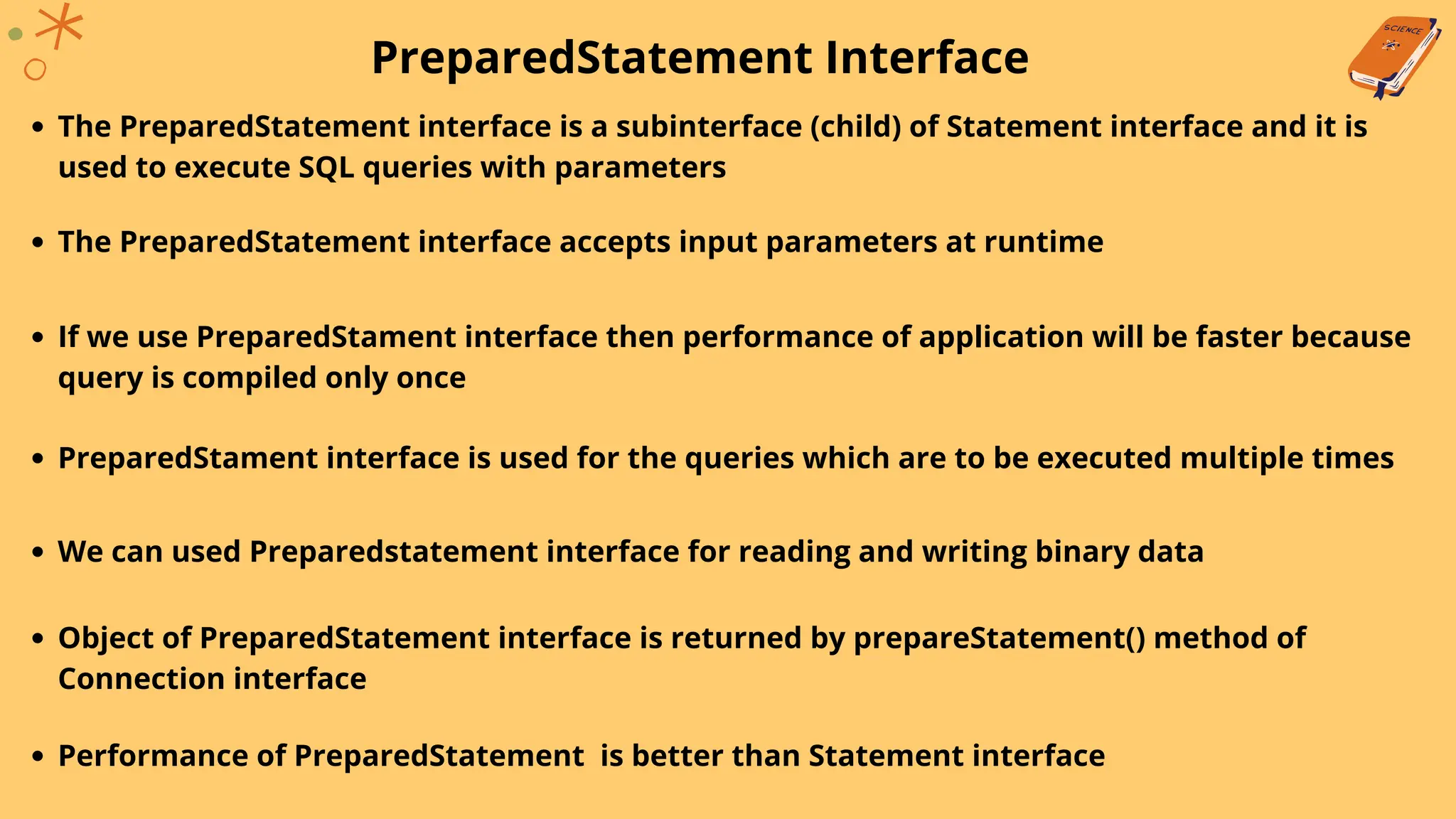 PreparedStatement Interface
The PreparedStatement interface is a subinterface (child) of Statement interface and it is
used to execute SQL queries with parameters
The PreparedStatement interface accepts input parameters at runtime
If we use PreparedStament interface then performance of application will be faster because
query is compiled only once
PreparedStament interface is used for the queries which are to be executed multiple times
We can used Preparedstatement interface for reading and writing binary data
Object of PreparedStatement interface is returned by prepareStatement() method of
Connection interface
Performance of PreparedStatement is better than Statement interface
 