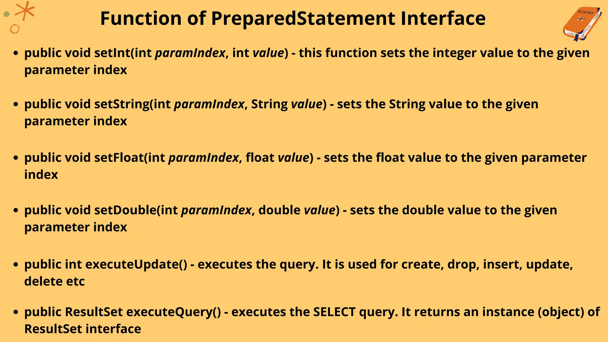 Function of PreparedStatement Interface
public void setInt(int paramIndex, int value) - this function sets the integer value to the given
parameter index
public void setString(int paramIndex, String value) - sets the String value to the given
parameter index
public void setFloat(int paramIndex, float value) - sets the float value to the given parameter
index
public void setDouble(int paramIndex, double value) - sets the double value to the given
parameter index
public int executeUpdate() - executes the query. It is used for create, drop, insert, update,
delete etc
public ResultSet executeQuery() - executes the SELECT query. It returns an instance (object) of
ResultSet interface
 