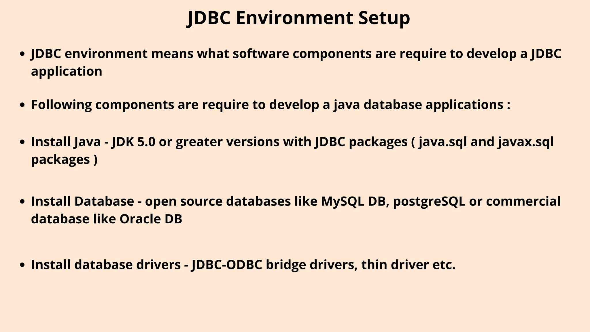 JDBC Environment Setup
JDBC environment means what software components are require to develop a JDBC
application
Following components are require to develop a java database applications :
Install Java - JDK 5.0 or greater versions with JDBC packages ( java.sql and javax.sql
packages )
Install Database - open source databases like MySQL DB, postgreSQL or commercial
database like Oracle DB
Install database drivers - JDBC-ODBC bridge drivers, thin driver etc.
 